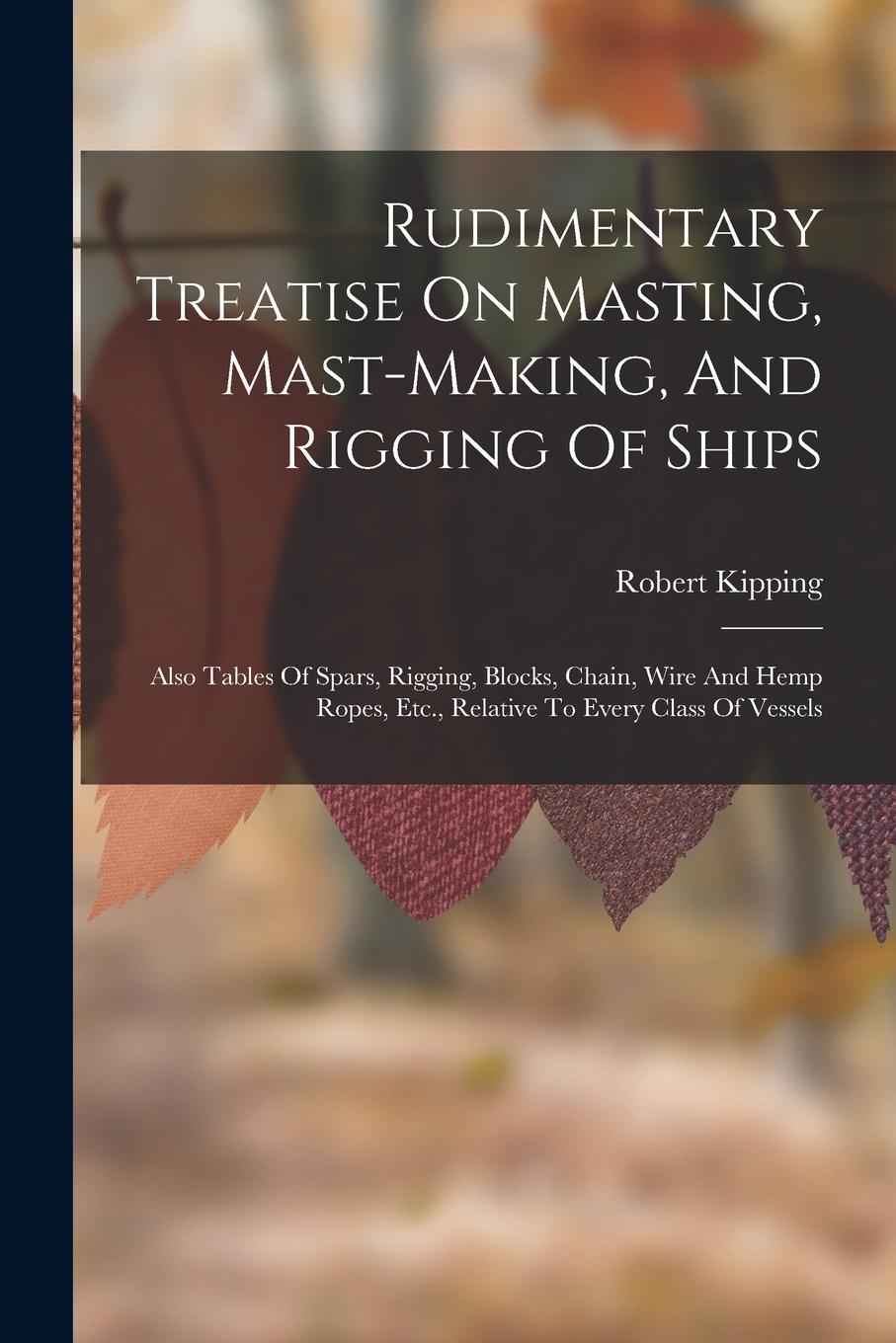 Vorderes Coverbild Rudimentary Treatise On Masting, Mast-making, And Rigging Of Ships: Also Tables Of Spars, Rigging, Blocks, Chain, Wire And Hemp Ropes, Etc., Relative
