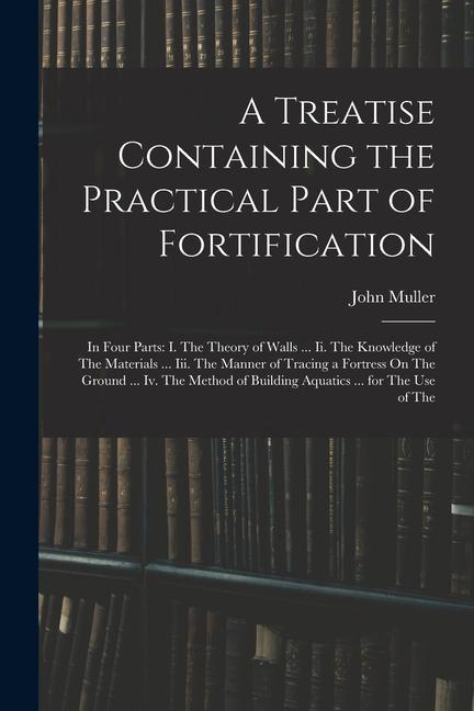 Vorderes Coverbild A Treatise Containing the Practical Part of Fortification: In Four Parts: I. The Theory of Walls ... Ii. The Knowledge of The Materials ... Iii. The M