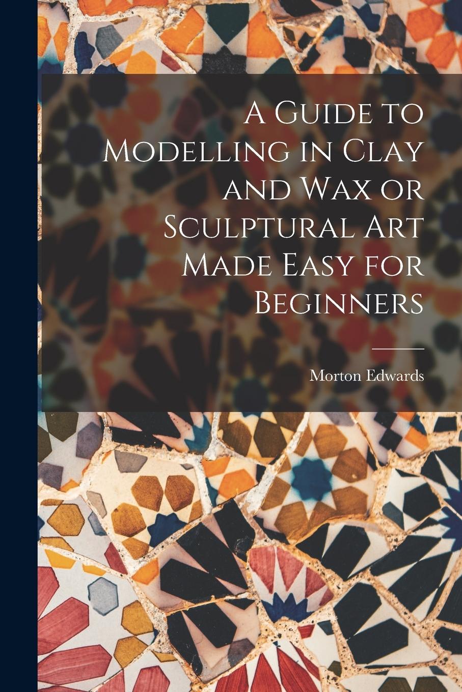 Vorderes Coverbild A Guide to Modelling in Clay and Wax or Sculptural Art Made Easy for Beginners