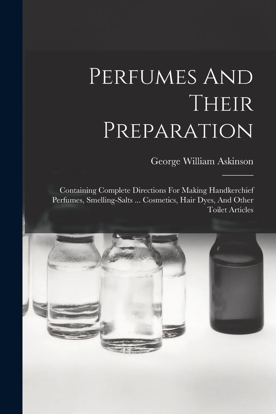 Vorderes Coverbild Perfumes And Their Preparation: Containing Complete Directions For Making Handkerchief Perfumes, Smelling-salts ... Cosmetics, Hair Dyes, And Other To