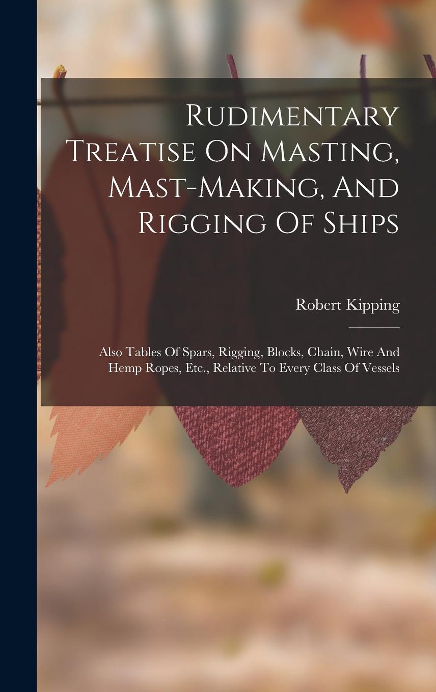 Vorderes Coverbild Rudimentary Treatise On Masting, Mast-making, And Rigging Of Ships: Also Tables Of Spars, Rigging, Blocks, Chain, Wire And Hemp Ropes, Etc., Relative