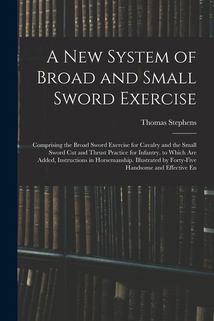Vorderes Coverbild A New System of Broad and Small Sword Exercise: Comprising the Broad Sword Exercise for Cavalry and the Small Sword Cut and Thrust Practice for Infant