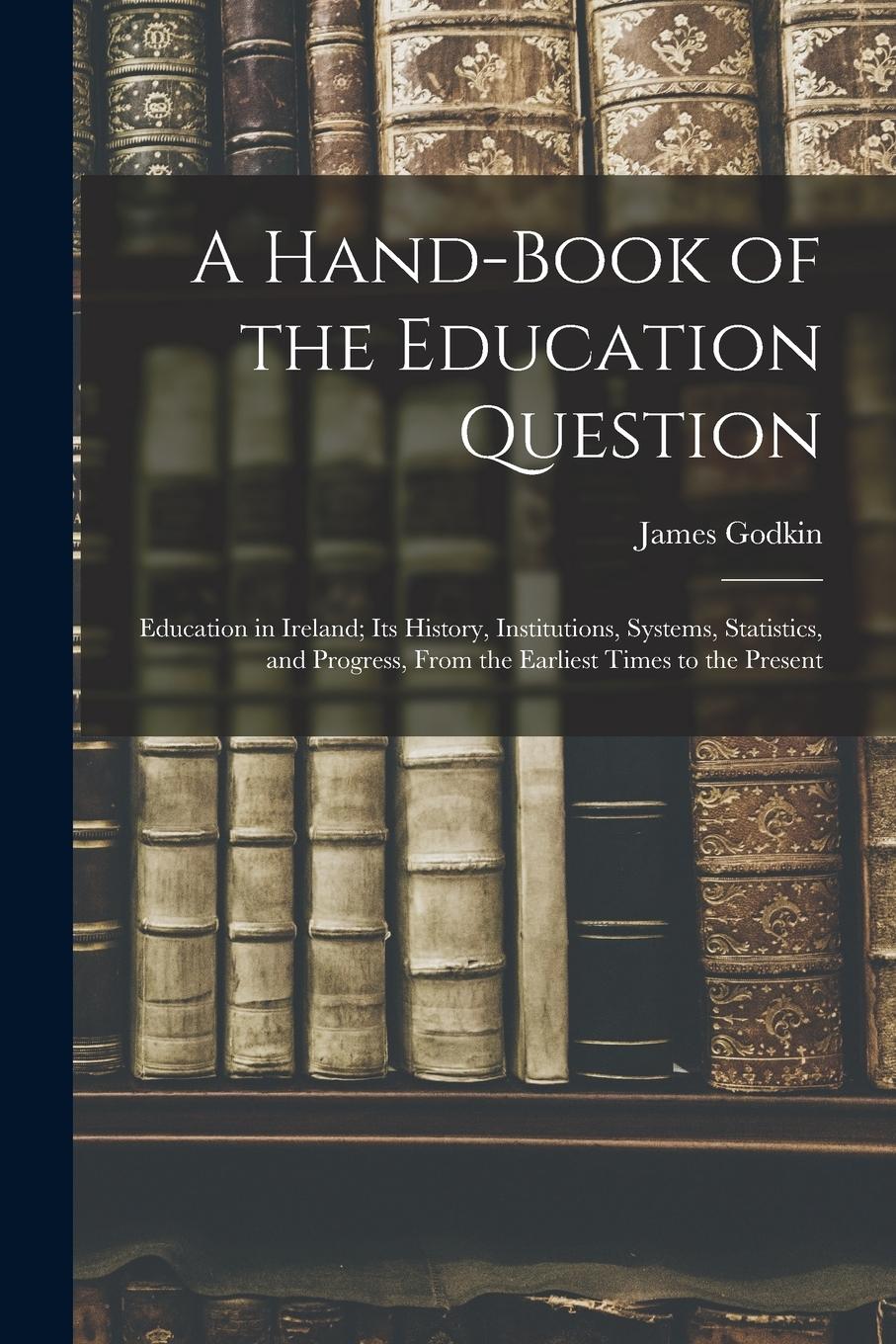 Vorderes Coverbild A Hand-Book of the Education Question: Education in Ireland; Its History, Institutions, Systems, Statistics, and Progress, From the Earliest Times to