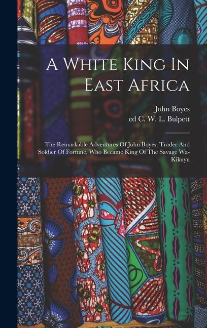 Vorderes Coverbild A White King In East Africa; The Remarkable Adventures Of John Boyes, Trader And Soldier Of Fortune, Who Became King Of The Savage Wa-kikuyu
