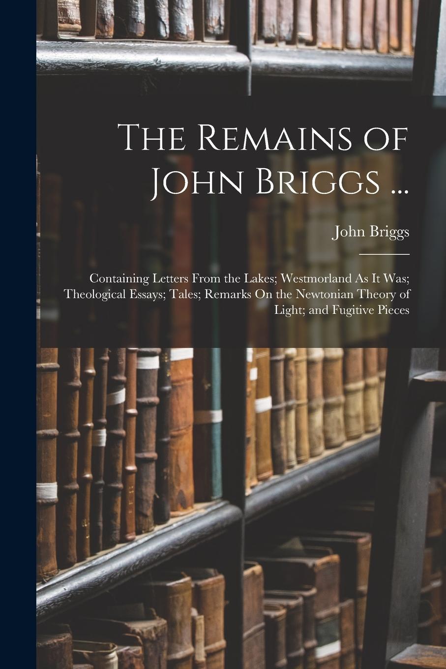 Vorderes Coverbild The Remains of John Briggs ...: Containing Letters From the Lakes; Westmorland As It Was; Theological Essays; Tales; Remarks On the Newtonian Theory o