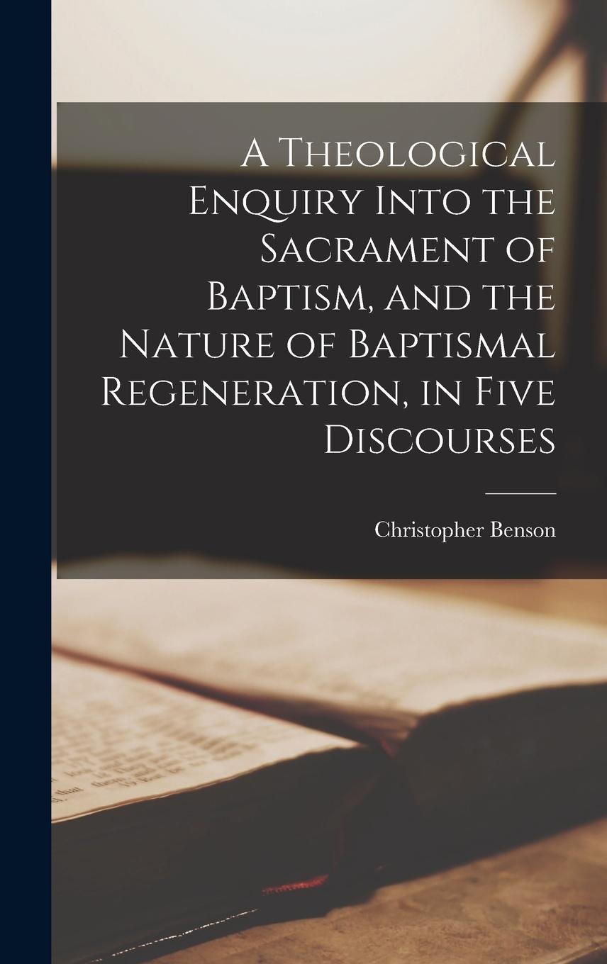 Vorderes Coverbild A Theological Enquiry Into the Sacrament of Baptism, and the Nature of Baptismal Regeneration, in Five Discourses