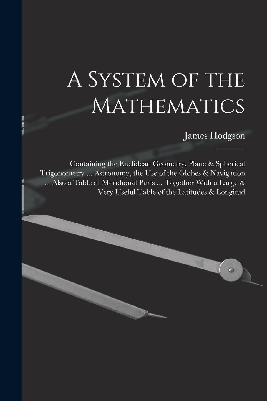 Vorderes Coverbild A System of the Mathematics: Containing the Euclidean Geometry, Plane & Spherical Trigonometry ... Astronomy, the Use of the Globes & Navigation ..