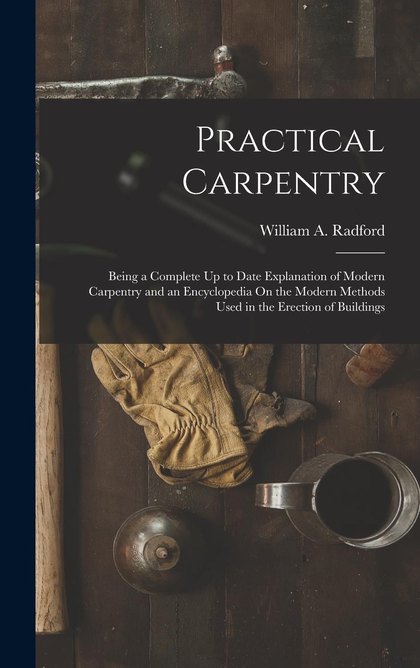 Vorderes Coverbild Practical Carpentry: Being a Complete Up to Date Explanation of Modern Carpentry and an Encyclopedia On the Modern Methods Used in the Erec