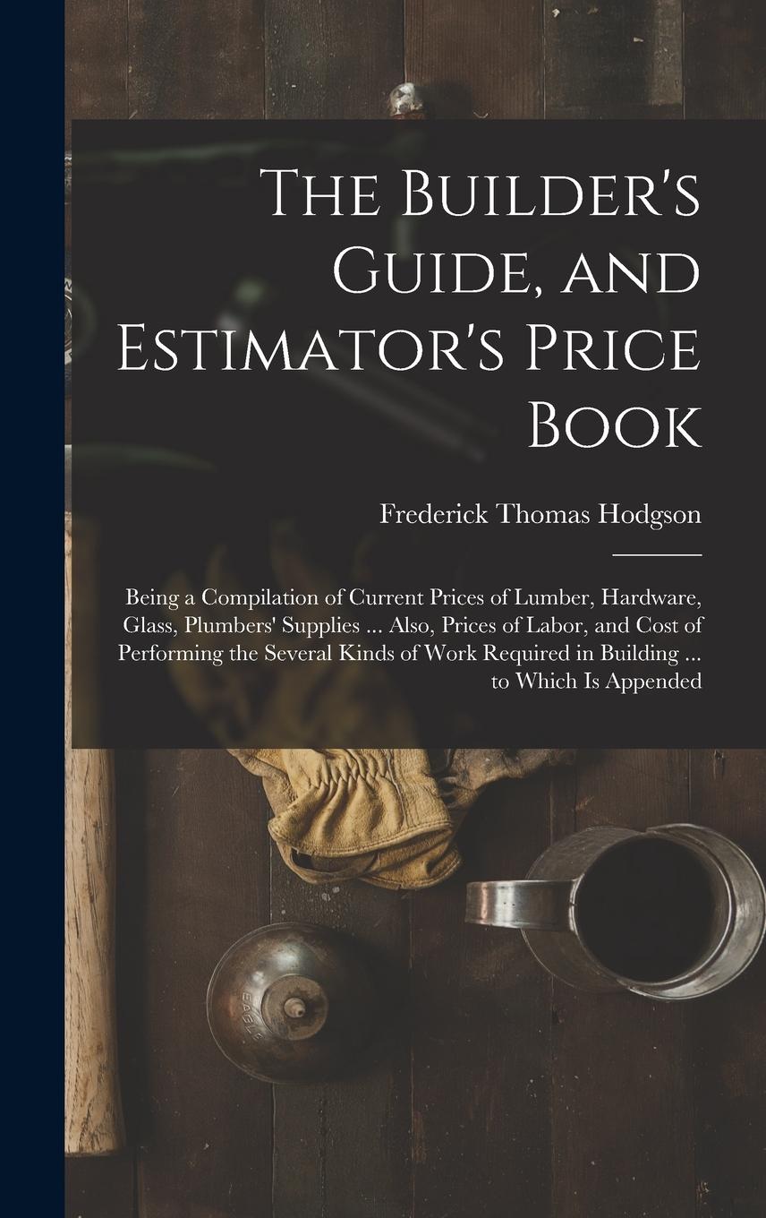 Vorderes Coverbild The Builder's Guide, and Estimator's Price Book: Being a Compilation of Current Prices of Lumber, Hardware, Glass, Plumbers' Supplies ... Also, Prices