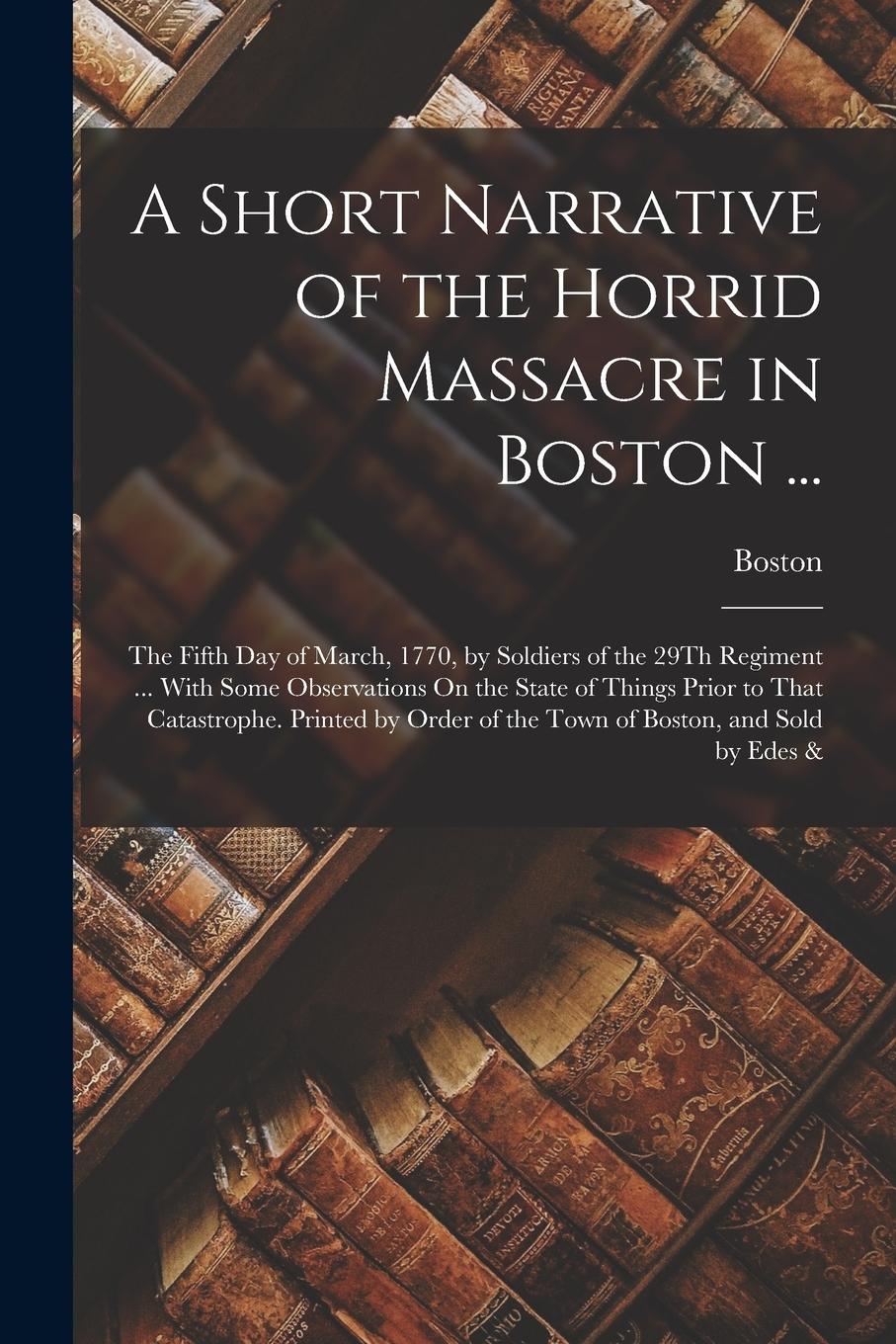 Vorderes Coverbild A Short Narrative of the Horrid Massacre in Boston ...: The Fifth Day of March, 1770, by Soldiers of the 29Th Regiment ... With Some Observations On t