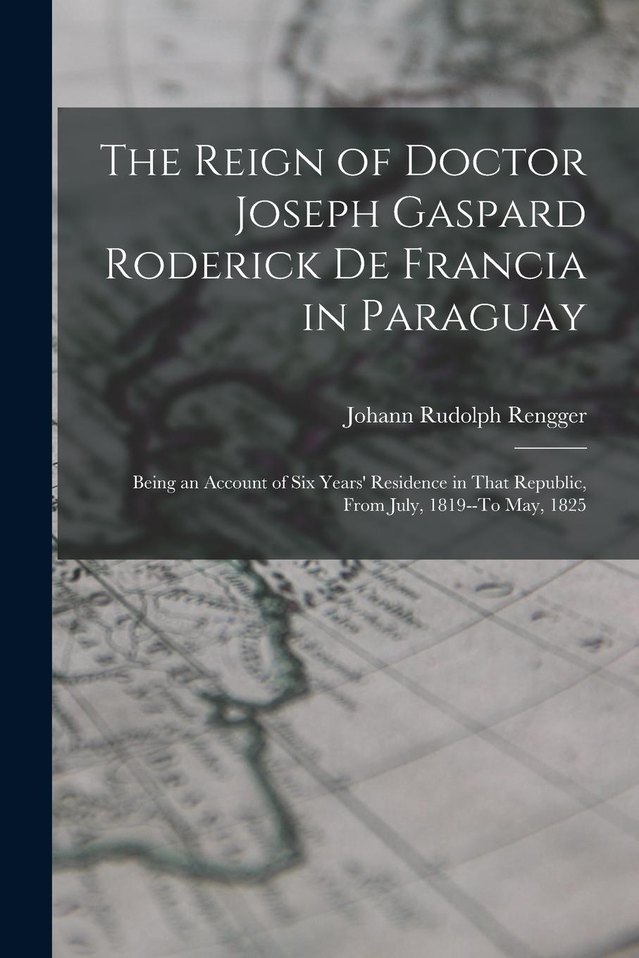 Vorderes Coverbild The Reign of Doctor Joseph Gaspard Roderick De Francia in Paraguay: Being an Account of Six Years' Residence in That Republic, from July, 1819--To May