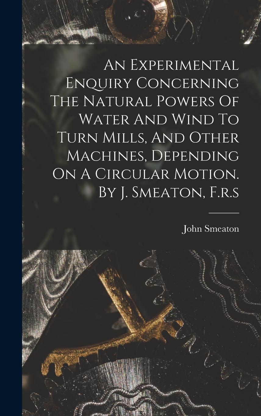 Vorderes Coverbild An Experimental Enquiry Concerning The Natural Powers Of Water And Wind To Turn Mills, And Other Machines, Depending On A Circular Motion. By J. Smeat