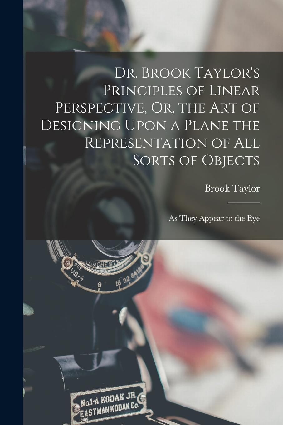 Vorderes Coverbild Dr. Brook Taylor's Principles of Linear Perspective, Or, the Art of Designing Upon a Plane the Representation of All Sorts of Objects: As They Appear