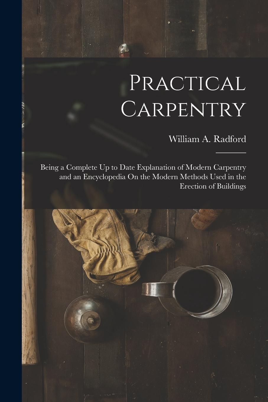 Vorderes Coverbild Practical Carpentry: Being a Complete Up to Date Explanation of Modern Carpentry and an Encyclopedia On the Modern Methods Used in the Erec