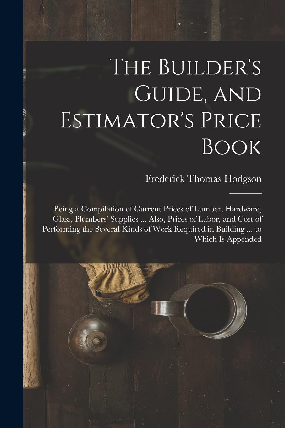 Vorderes Coverbild The Builder's Guide, and Estimator's Price Book: Being a Compilation of Current Prices of Lumber, Hardware, Glass, Plumbers' Supplies ... Also, Prices
