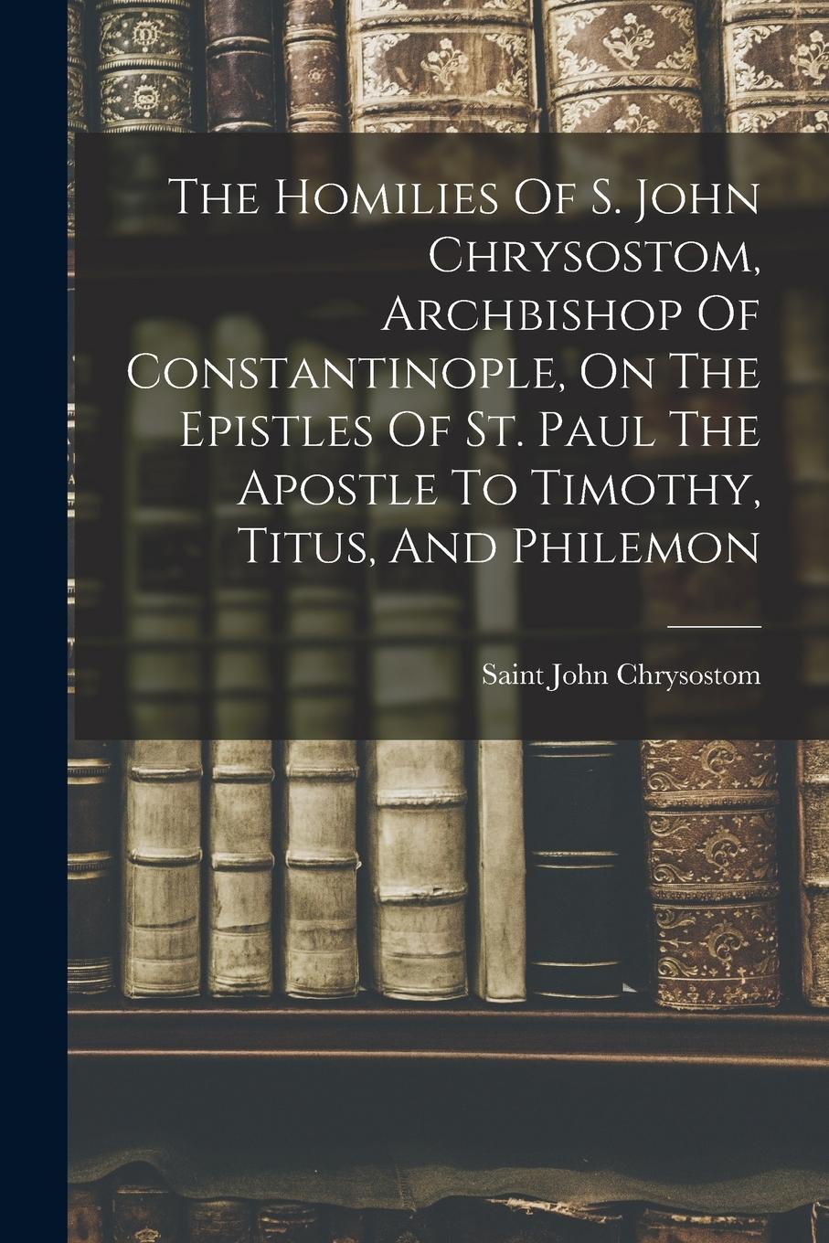 Vorderes Coverbild The Homilies Of S. John Chrysostom, Archbishop Of Constantinople, On The Epistles Of St. Paul The Apostle To Timothy, Titus, And Philemon