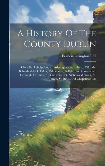 Vorderes Coverbild A History Of The County Dublin: Clonsilla, Leixlip, Lucan, Aderrig, Kilmactalway, Kilbride, Kilmahuddrick, Esker, Palmerston, Ballyfermot, Clondalkin,