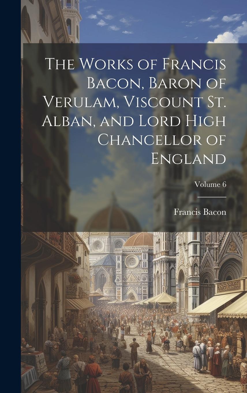 Vorderes Coverbild The Works of Francis Bacon, Baron of Verulam, Viscount St. Alban, and Lord High Chancellor of England; Volume 6