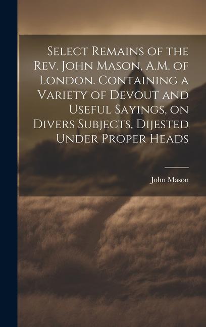 Vorderes Coverbild Select Remains of the Rev. John Mason, A.M. of London. Containing a Variety of Devout and Useful Sayings, on Divers Subjects, Dijested Under Proper He