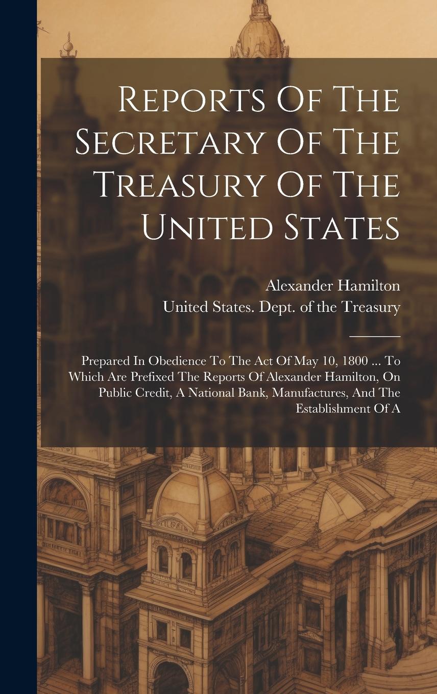 Vorderes Coverbild Reports Of The Secretary Of The Treasury Of The United States: Prepared In Obedience To The Act Of May 10, 1800 ... To Which Are Prefixed The Reports