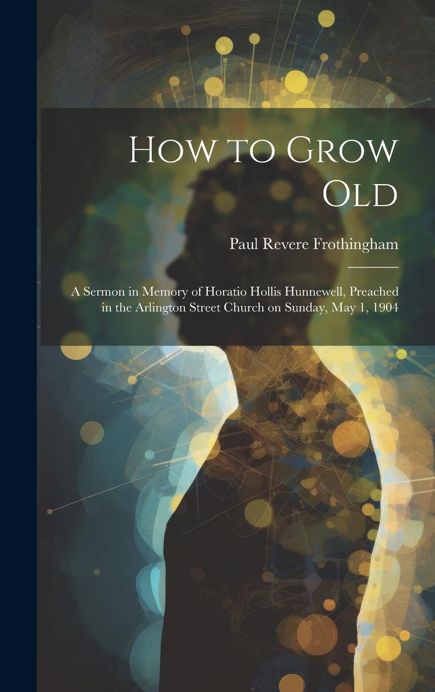 Vorderes Coverbild How to Grow Old: A Sermon in Memory of Horatio Hollis Hunnewell, Preached in the Arlington Street Church on Sunday, May 1, 1904
