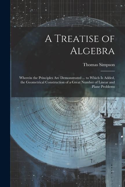 Vorderes Coverbild A Treatise of Algebra: Wherein the Principles Are Demonstrated ... to Which Is Added, the Geometrical Construction of a Great Number of Linea