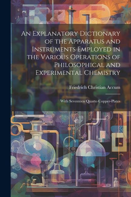 Vorderes Coverbild An Explanatory Dictionary of the Apparatus and Instruments Employed in the Various Operations of Philosophical and Experimental Chemistry: With Sevent