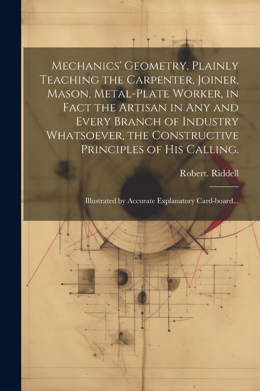 Vorderes Coverbild Mechanics' Geometry, Plainly Teaching the Carpenter, Joiner, Mason, Metal-plate Worker, in Fact the Artisan in Any and Every Branch of Industry Whatsoever, the Constructive Principles of His Calling.