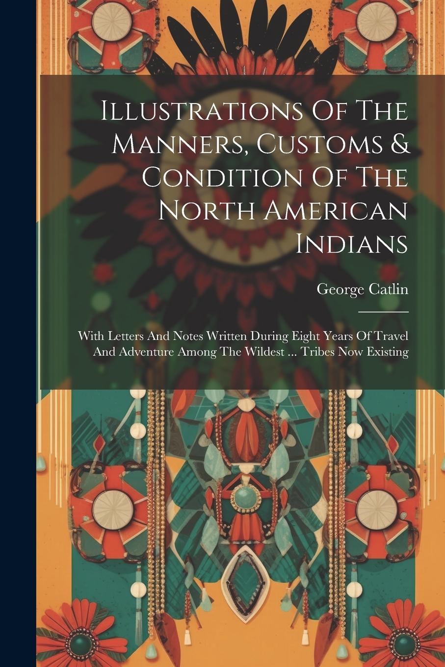 Vorderes Coverbild Illustrations Of The Manners, Customs & Condition Of The North American Indians: With Letters And Notes Written During Eight Years Of Travel And Adven