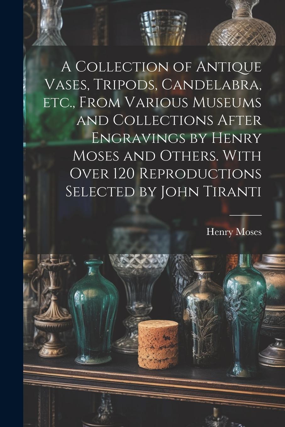 Vorderes Coverbild A Collection of Antique Vases, Tripods, Candelabra, etc., From Various Museums and Collections After Engravings by Henry Moses and Others. With Over 120 Reproductions Selected by John Tiranti