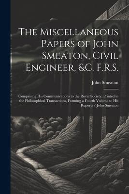 Vorderes Coverbild The Miscellaneous Papers of John Smeaton, Civil Engineer, &c. F.R.S.: Comprising His Communications to the Royal Society, Printed in the Philosophical