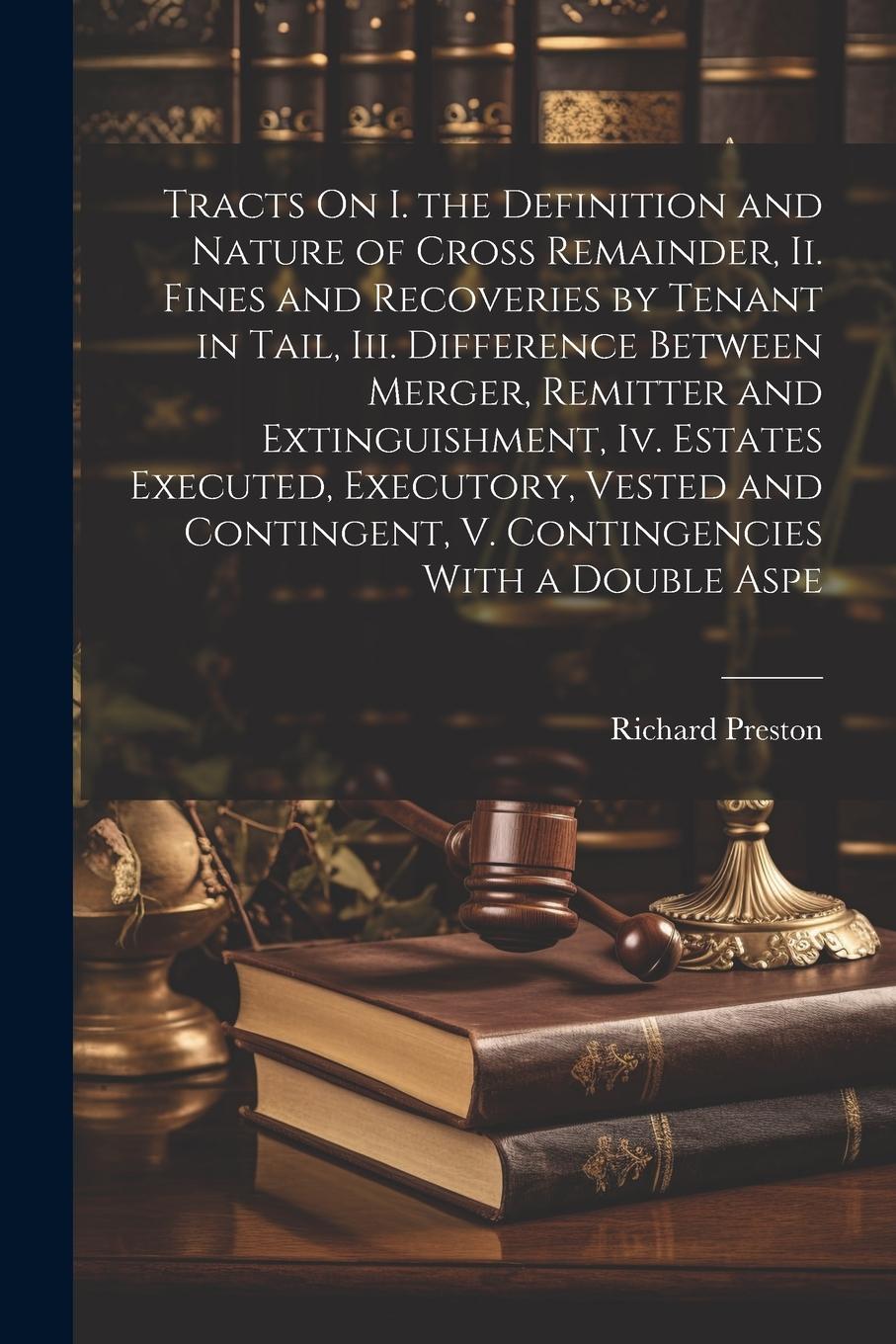 Vorderes Coverbild Tracts On I. the Definition and Nature of Cross Remainder, Ii. Fines and Recoveries by Tenant in Tail, Iii. Difference Between Merger, Remitter and Extinguishment, Iv. Estates Executed, Executory, Vested and Contingent, V. Contingencies With a Double Aspe