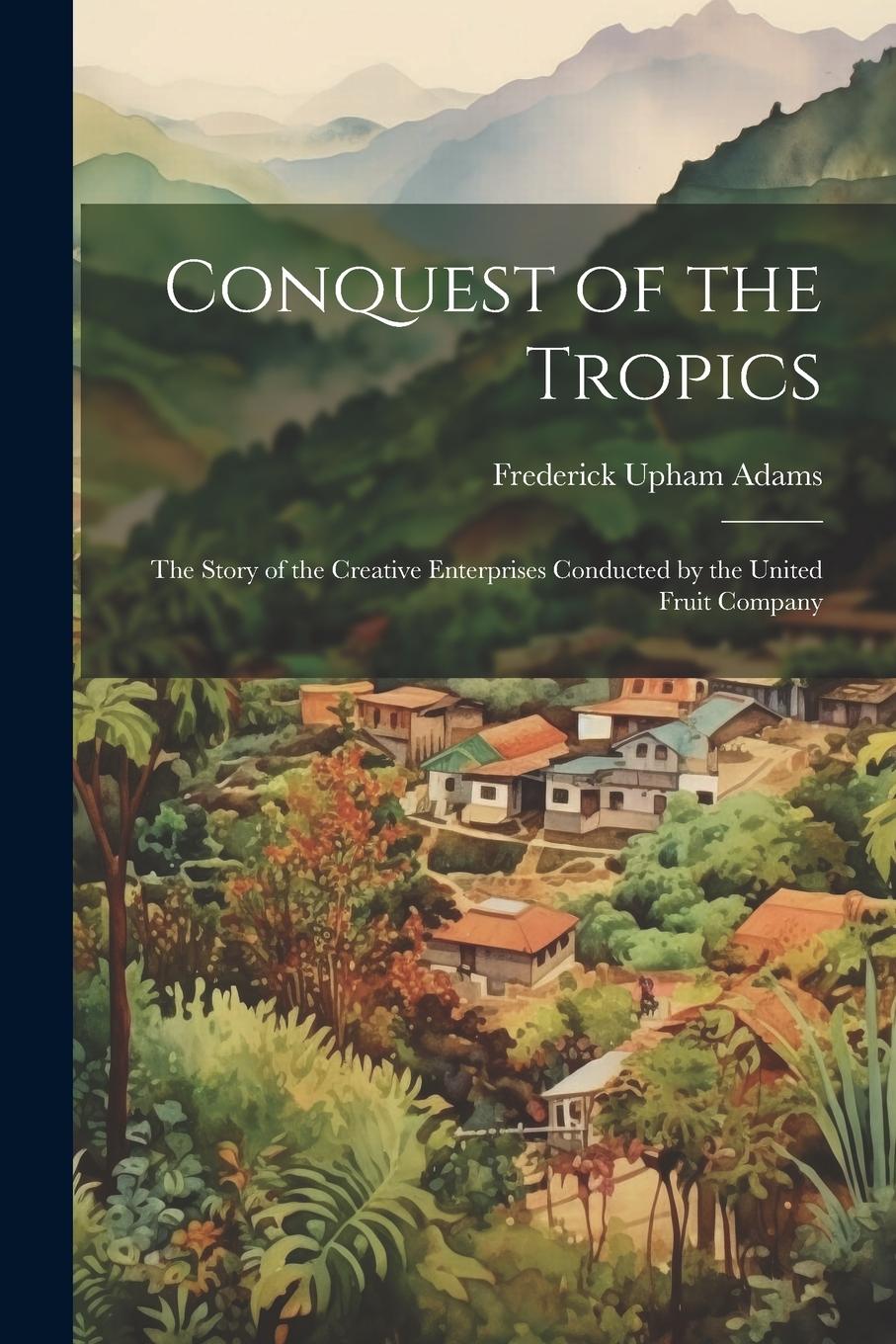 Vorderes Coverbild Conquest of the Tropics: The Story of the Creative Enterprises Conducted by the United Fruit Company