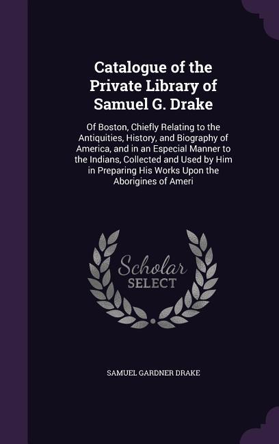 Vorderes Coverbild Catalogue of the Private Library of Samuel G. Drake: Of Boston, Chiefly Relating to the Antiquities, History, and Biography of America, and in an Espe