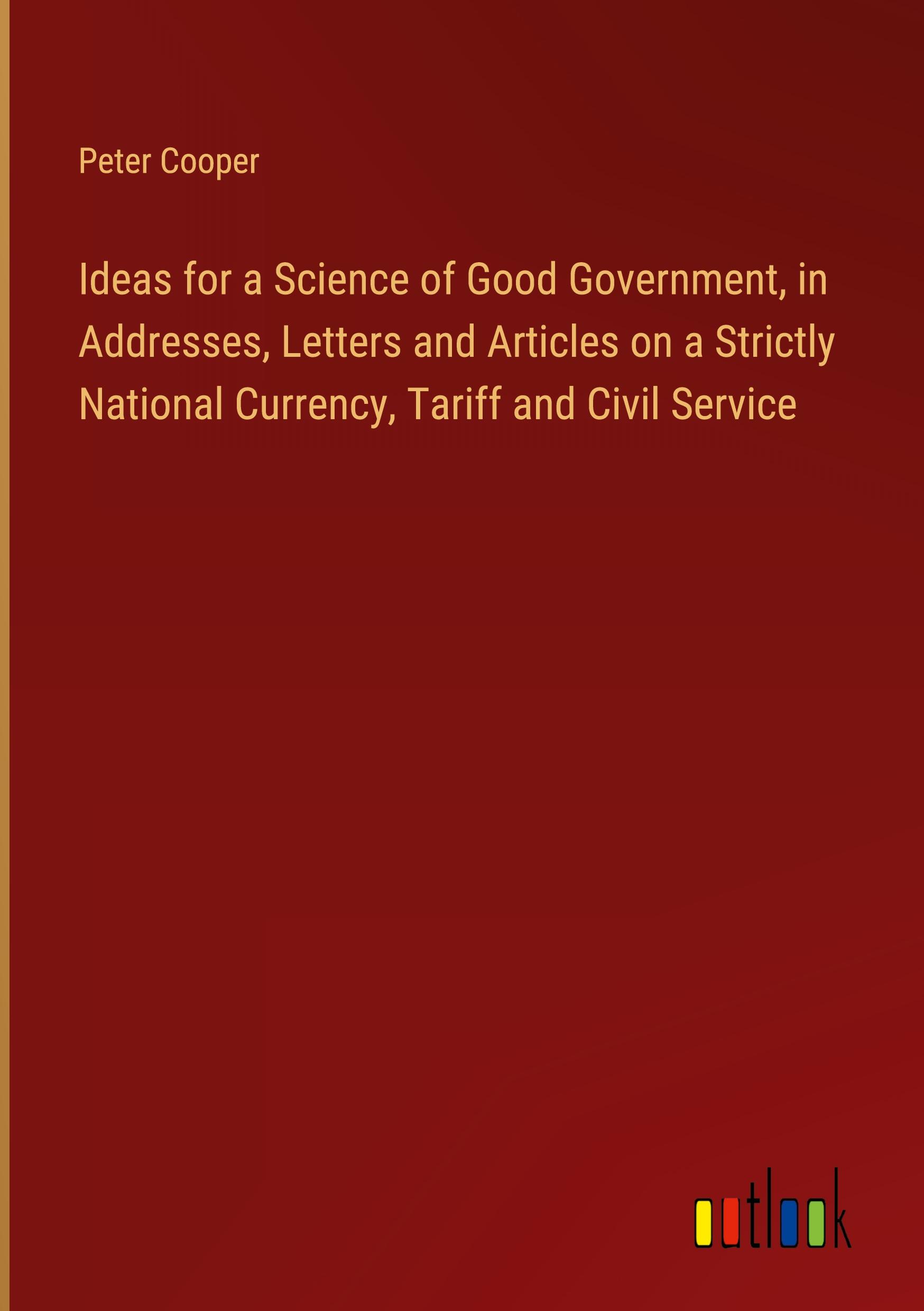 Vorderes Coverbild Ideas for a Science of Good Government, in Addresses, Letters and Articles on a Strictly National Currency, Tariff and Civil Service