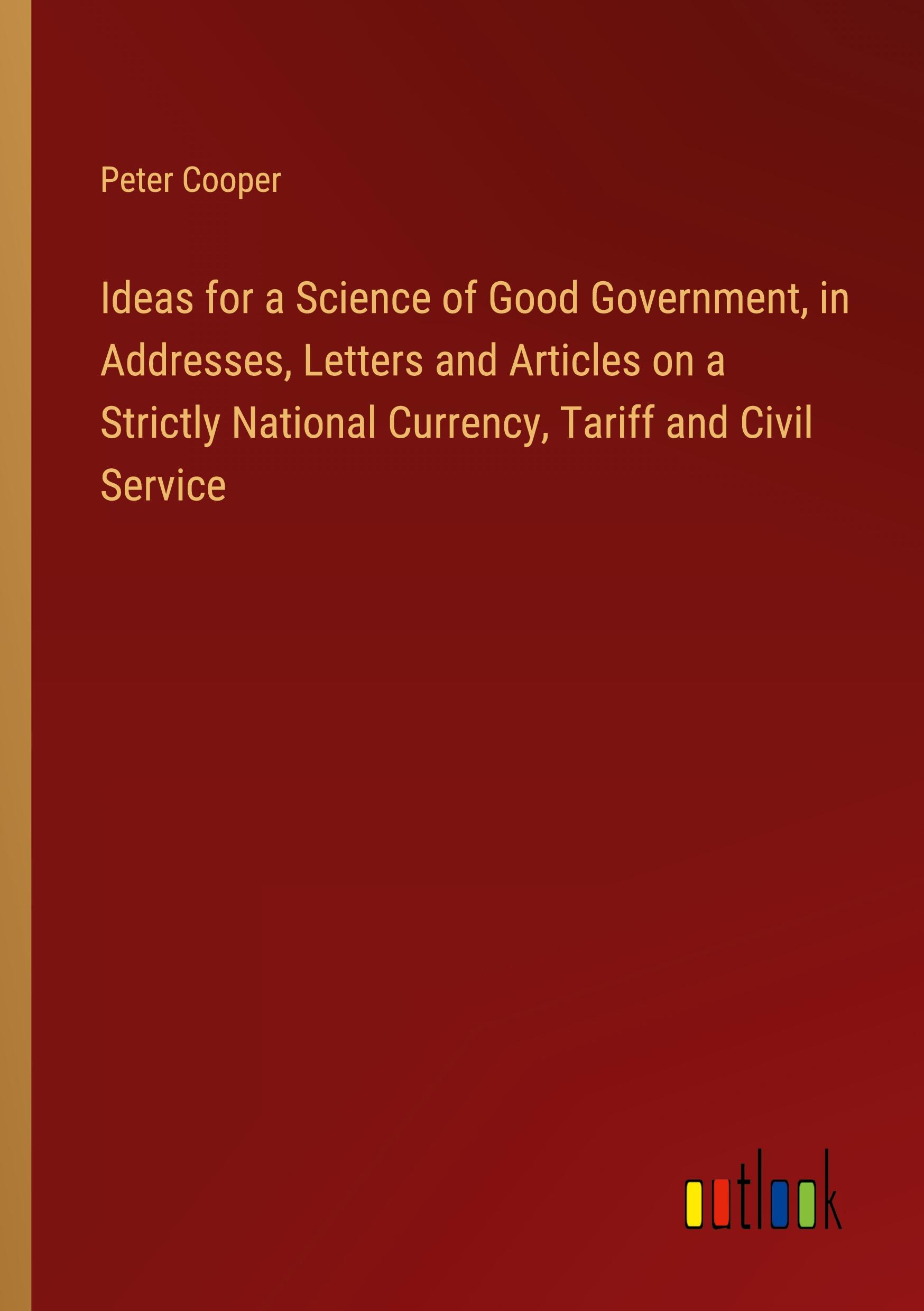 Vorderes Coverbild Ideas for a Science of Good Government, in Addresses, Letters and Articles on a Strictly National Currency, Tariff and Civil Service
