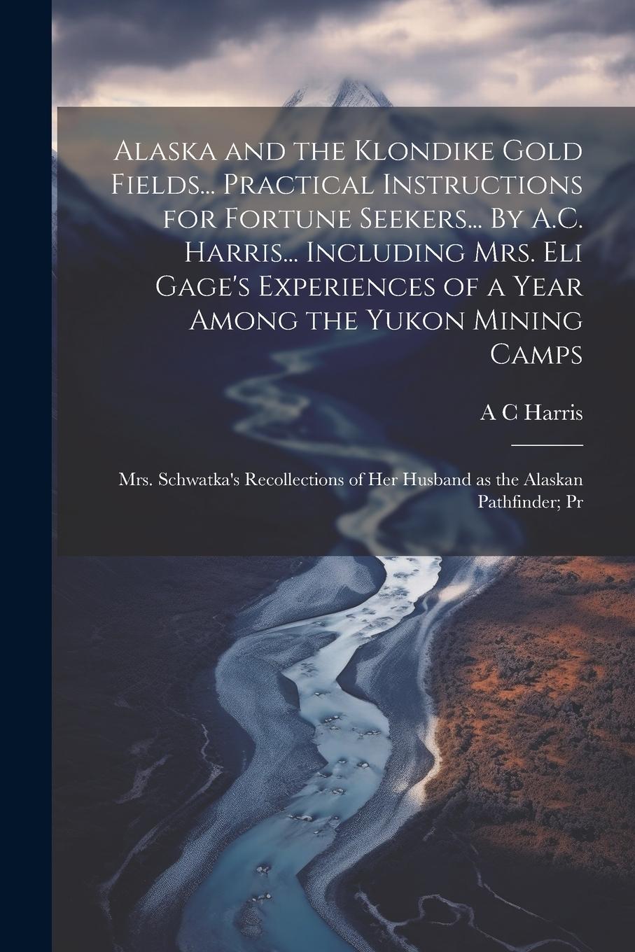 Vorderes Coverbild Alaska and the Klondike Gold Fields... Practical Instructions for Fortune Seekers... By A.C. Harris... Including Mrs. Eli Gage's Experiences of a Year Among the Yukon Mining Camps; Mrs. Schwatka's Recollections of her Husband as the Alaskan Pathfinder; Pr