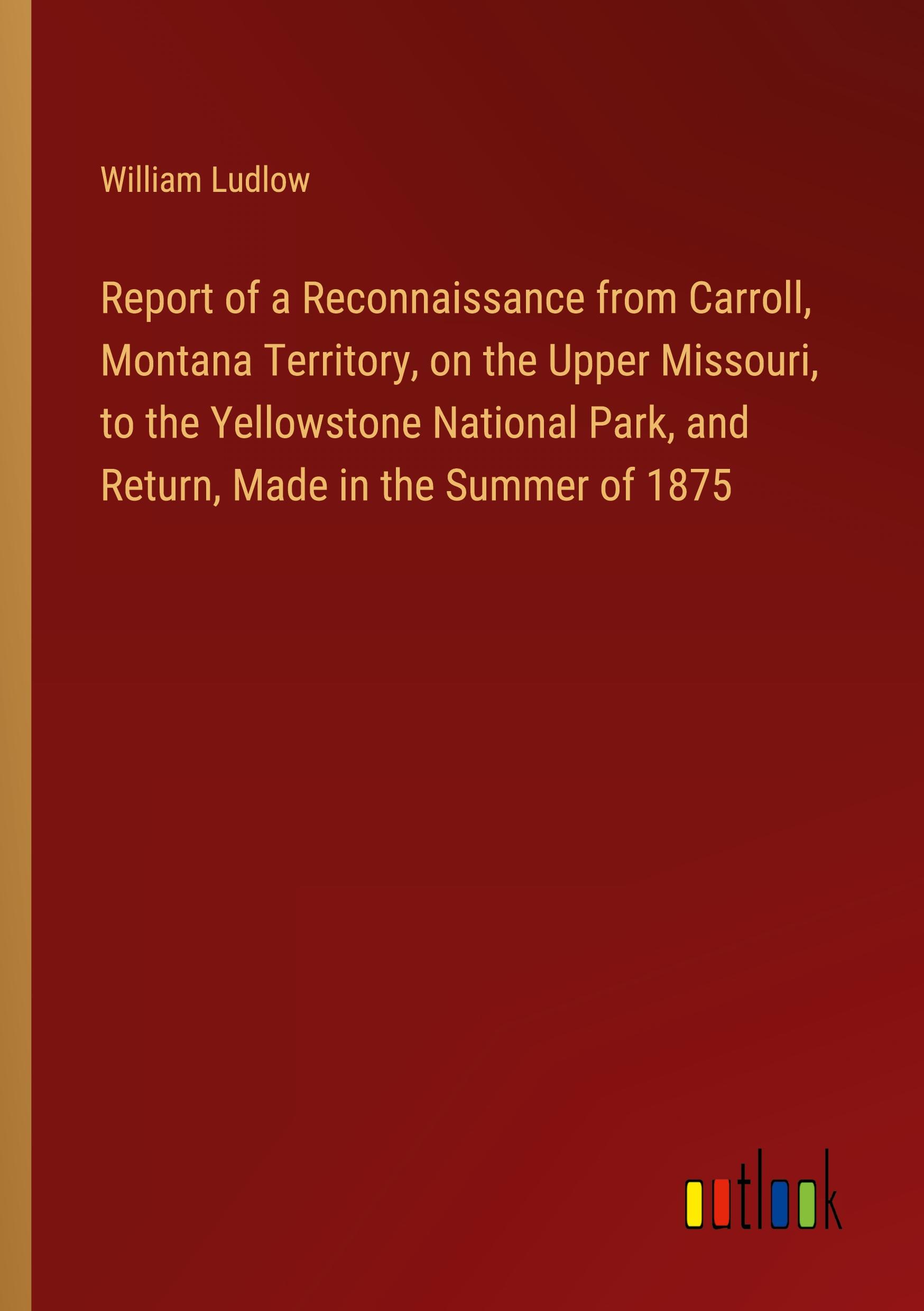 Vorderes Coverbild Report of a Reconnaissance from Carroll, Montana Territory, on the Upper Missouri, to the Yellowstone National Park, and Return, Made in the Summer of 1875