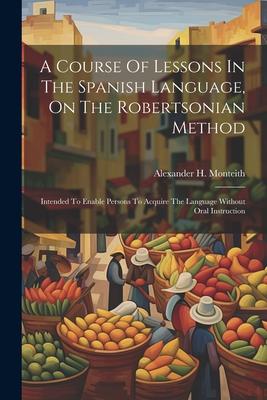 Vorderes Coverbild A Course Of Lessons In The Spanish Language, On The Robertsonian Method: Intended To Enable Persons To Acquire The Language Without Oral Instruction