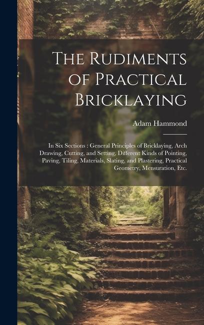 Vorderes Coverbild The Rudiments of Practical Bricklaying: in Six Sections: General Principles of Bricklaying, Arch Drawing, Cutting, and Setting, Different Kinds of Poi