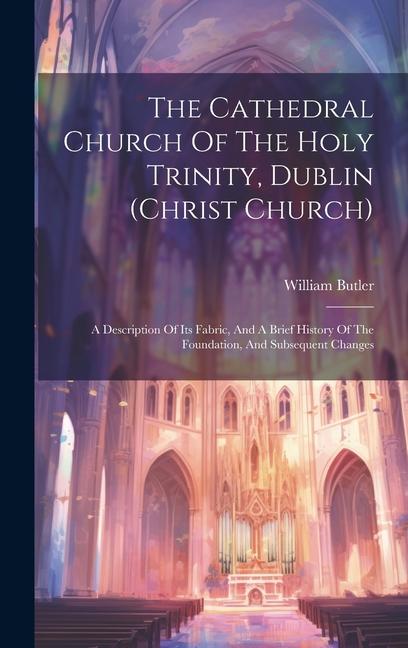 Vorderes Coverbild The Cathedral Church Of The Holy Trinity, Dublin (christ Church): A Description Of Its Fabric, And A Brief History Of The Foundation, And Subsequent C