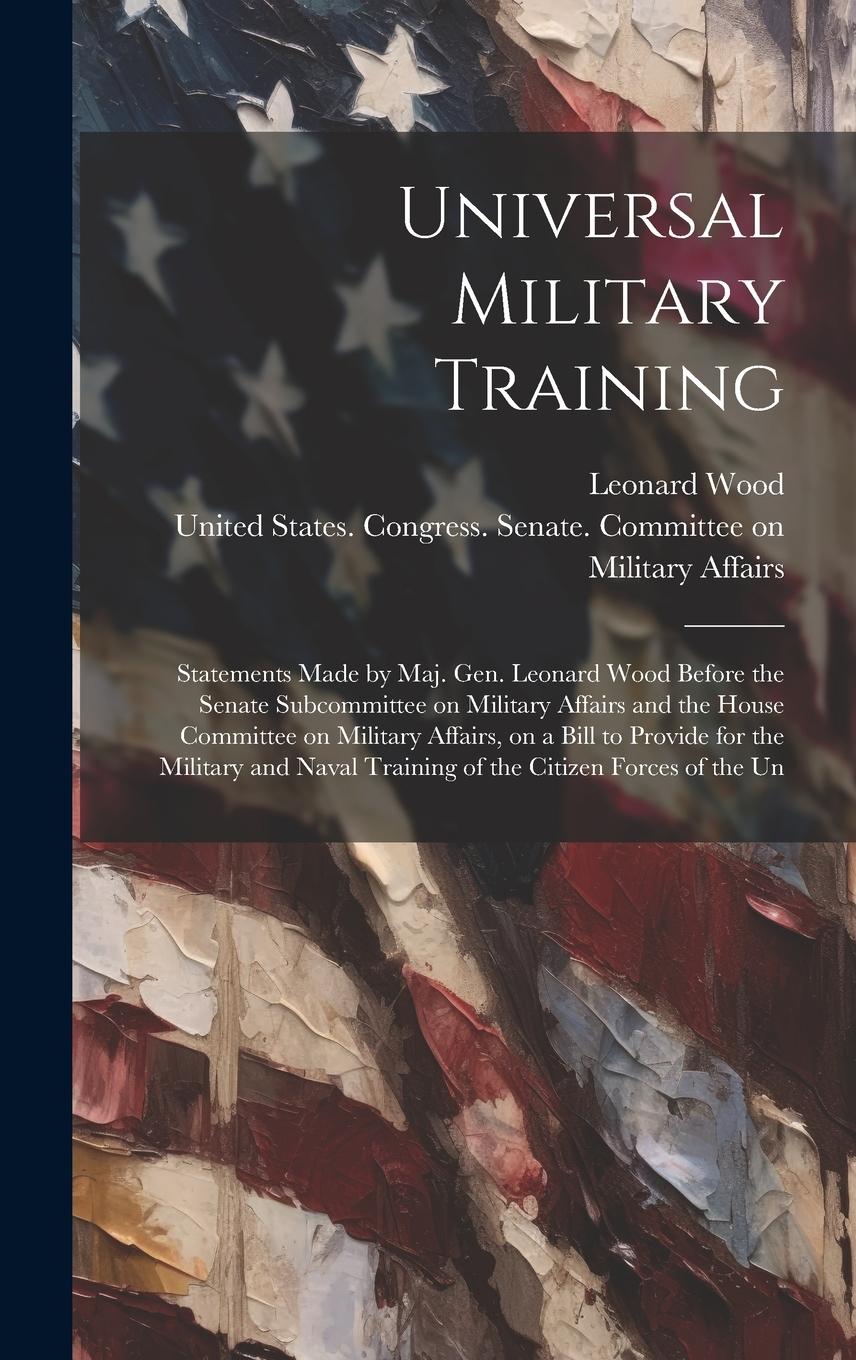 Vorderes Coverbild Universal Military Training: Statements Made by Maj. Gen. Leonard Wood Before the Senate Subcommittee on Military Affairs and the House Committee o