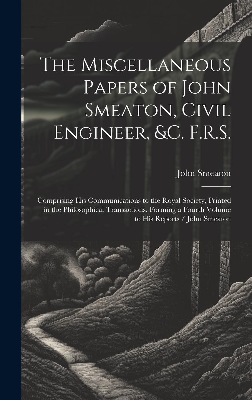 Vorderes Coverbild The Miscellaneous Papers of John Smeaton, Civil Engineer, &c. F.R.S.: Comprising His Communications to the Royal Society, Printed in the Philosophical