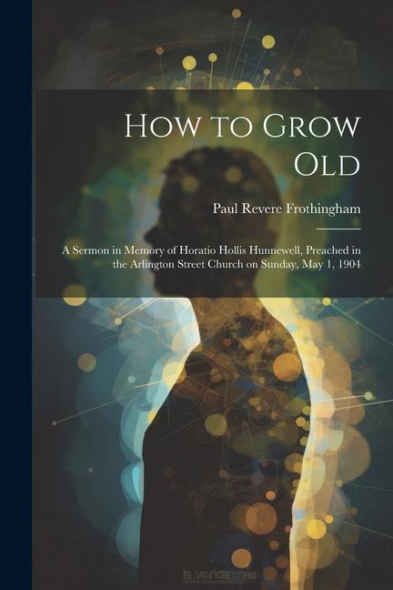Vorderes Coverbild How to Grow Old: A Sermon in Memory of Horatio Hollis Hunnewell, Preached in the Arlington Street Church on Sunday, May 1, 1904
