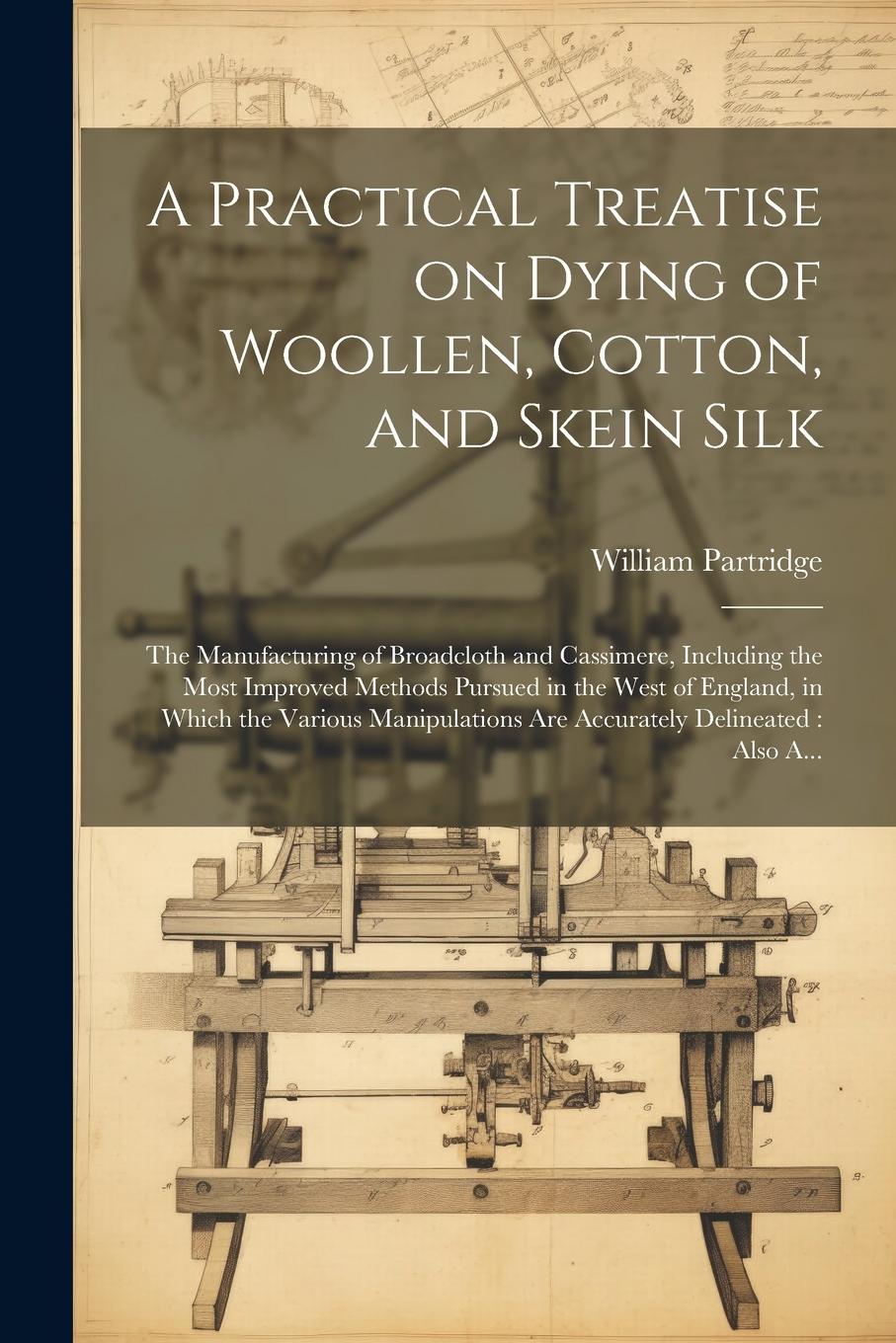 Vorderes Coverbild A Practical Treatise on Dying of Woollen, Cotton, and Skein Silk: The Manufacturing of Broadcloth and Cassimere, Including the Most Improved Methods P
