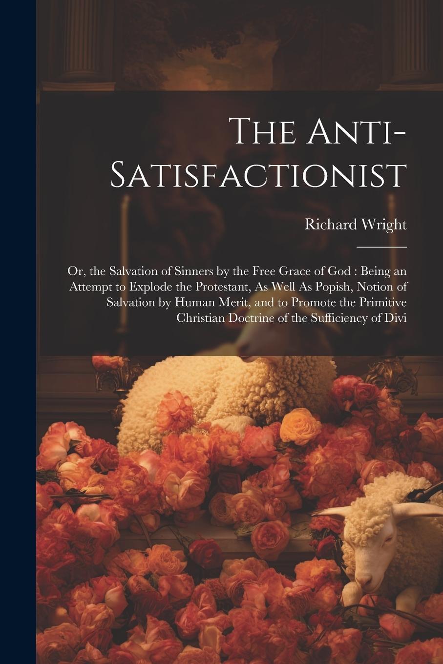 Vorderes Coverbild The Anti-Satisfactionist: Or, the Salvation of Sinners by the Free Grace of God: Being an Attempt to Explode the Protestant, As Well As Popish,