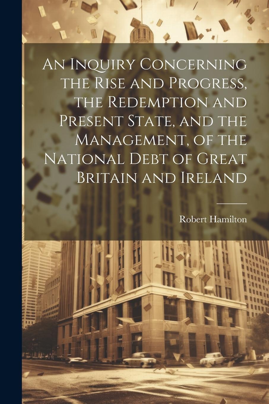 Vorderes Coverbild An Inquiry Concerning the Rise and Progress, the Redemption and Present State, and the Management, of the National Debt of Great Britain and Ireland