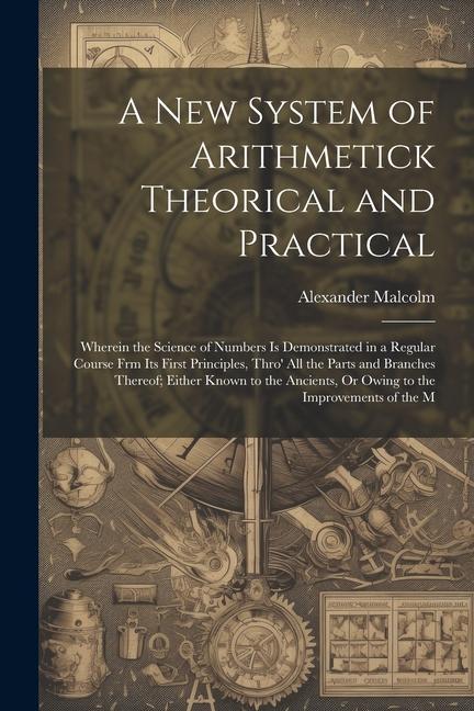 Vorderes Coverbild A New System of Arithmetick Theorical and Practical: Wherein the Science of Numbers Is Demonstrated in a Regular Course Frm Its First Principles, Thro