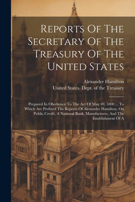 Vorderes Coverbild Reports Of The Secretary Of The Treasury Of The United States: Prepared In Obedience To The Act Of May 10, 1800 ... To Which Are Prefixed The Reports