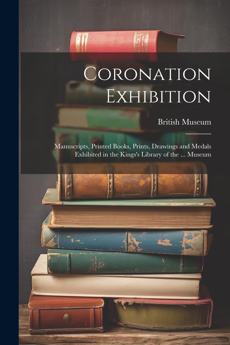 Vorderes Coverbild Coronation Exhibition: Manuscripts, Printed Books, Prints, Drawings and Medals Exhibited in the Kings's Library of the ... Museum